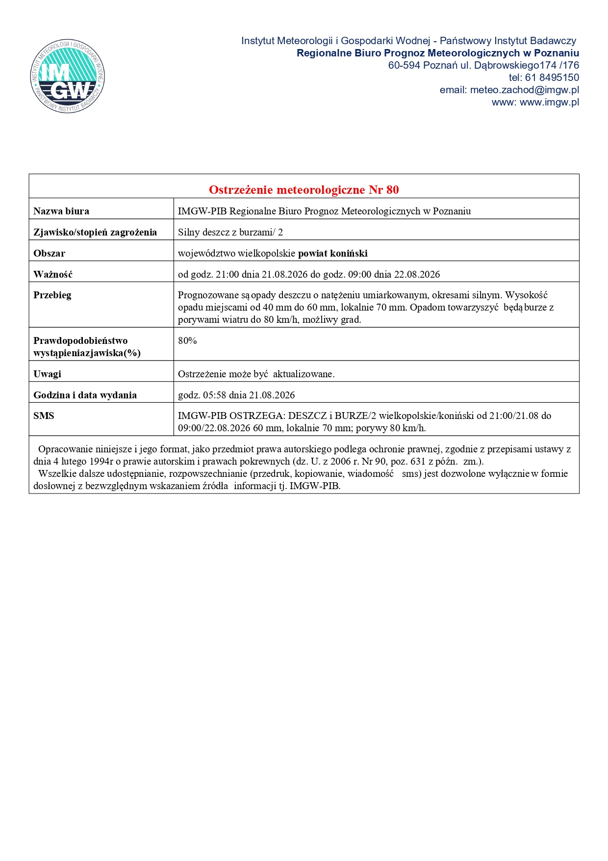 Oficjalny dokument IMGW-PIB z&nbsp;ostrzeżeniem meteorologicznym Nr 80 dla powiatu konińskiego w&nbsp;wojew&oacute;dztwie wielkopolskim, zjawisko: silny deszcz z&nbsp;burzami (2. stopień zagrożenia), obszar: wojew&oacute;dztwo wielkopolskie &ndash; powiat koniński, ważność: od godz. 21:00 dnia 21.08.2026 r. do godz. 09:00 dnia 22.08.2026 r., przebieg: prognozowane opady deszczu o&nbsp;natężeniu umiarkowanym, okresami silnym (wysokość opadu miejscami od 40 mm do 60 mm, lokalnie do 70 mm) oraz&nbsp;towarzyszące burze z&nbsp;porywami wiatru do 80 km/h i&nbsp;możliwym gradem, prawdopodobieństwo: 80%, uwagi: ostrzeżenie może być aktualizowane, data wydania: godz. 05:58 dnia 21.08.2026 r., skr&oacute;cona treść SMS: IMGW-PIB OSTRZEGA: DESZCZ i&nbsp;BURZE/2 wielkopolskie/koniński od 21:00/21.08 do 09:00/22.08.2026 60 mm, lokalnie 70 mm; porywy 80 km/h.