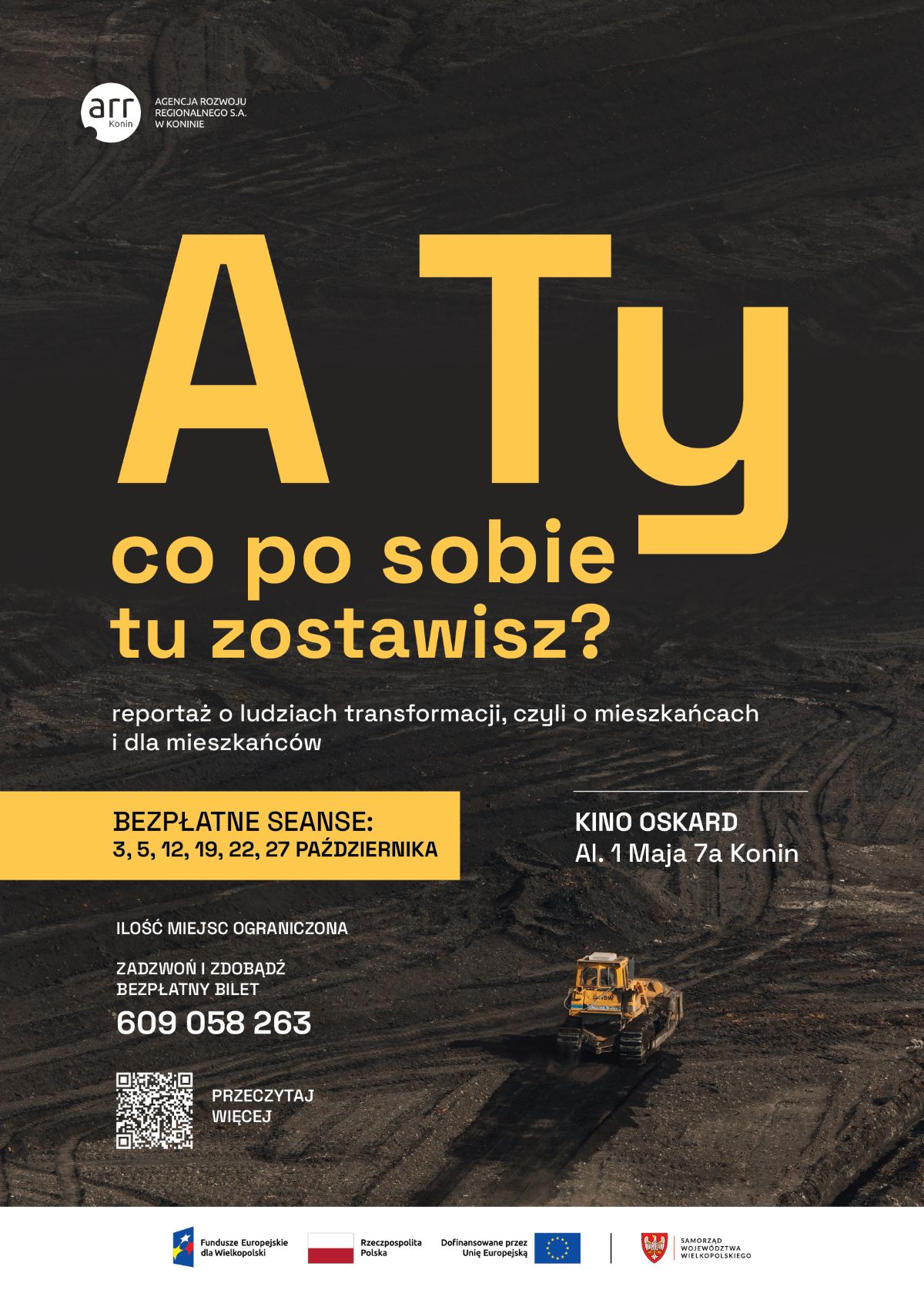 plakat promocyjny reportażu o&nbsp;ludziach transformacji, w&nbsp;lewym g&oacute;rnym rogu logo ARR Agencji Rozwoju Regionalnego S.A. w&nbsp;Koninie, w&nbsp;centralnej części duży ż&oacute;łty i&nbsp;biały napis: A Ty co po sobie tu zostawisz?, poniżej opis: reportaż o&nbsp;ludziach transformacji czyli o&nbsp;mieszkańcach i&nbsp;dla mieszkańc&oacute;w, niżej ż&oacute;łte pole z&nbsp;napisem: BEZPŁATNE SEANSE: 3 5 12 19 22 27 PAŹDZIERNIKA, po prawej stronie informacja o&nbsp;miejscu: KINO OSKARD Al. 1 Maja 7a Konin, poniżej informacja o&nbsp;ograniczonej ilości miejsc oraz&nbsp;numer telefonu do rezerwacji bilet&oacute;w: 609 058 263, w&nbsp;dolnym lewym rogu kod QR z&nbsp;napisem PRZECZYTAJ WIĘCEJ, tło plakatu przedstawia teren kopalni odkrywkowej z&nbsp;pracującym ż&oacute;łtym spychaczem, na&nbsp;samym dole logotypy instytucji wspierających: Fundusze Europejskie dla Wielkopolski, flaga Polski, flaga Unii Europejskiej, herb Samorządu Wojew&oacute;dztwa Wielkopolskiego