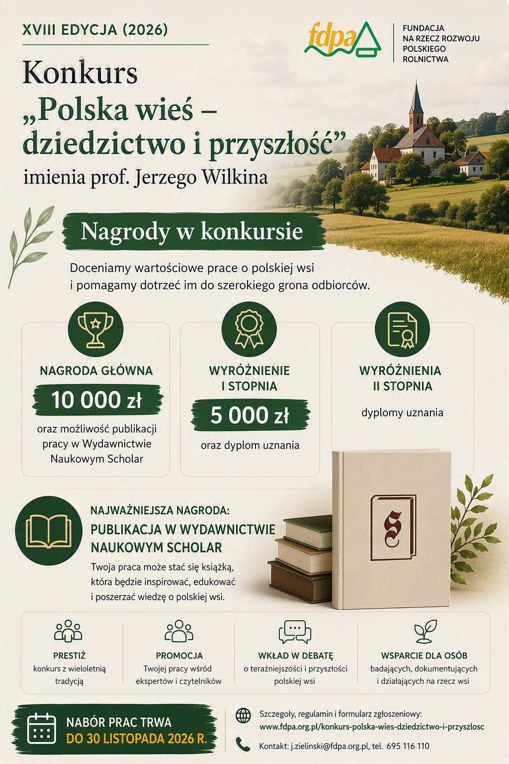 Plakat informacyjny o&nbsp;XVIII edycji konkursu "Polska wieś - dziedzictwo i&nbsp;przyszłość", organizowany przez Fundację na&nbsp;Rzecz Rozwoju Polskiego Rolnictwa (FDPA), w&nbsp;tytule widnieje nazwa konkursu, jego edycja (2026) oraz&nbsp;patronat prof. Jerzego Wilkina, w&nbsp;g&oacute;rnej części plakatu logo FDPA i&nbsp;sielska ilustracja polskiej wsi z&nbsp;kościołem i&nbsp;domami w&nbsp;otoczeniu zieleni, w&nbsp;centralnej części informacja o&nbsp;nagrodach w&nbsp;konkursie, nagroda gł&oacute;wna to 10 000 zł i&nbsp;publikacja pracy w&nbsp;Wydawnictwie Naukowym Scholar, wyr&oacute;żnienie I stopnia to 5 000 zł i&nbsp;dyplom uznania, wyr&oacute;żnienia II stopnia to dyplomy uznania, w&nbsp;środkowej części grafika przedstawiająca stos książek z&nbsp;logo wydawnictwa oraz&nbsp;dodatkowy akapit podkreślający, że&nbsp;najważniejszą nagrodą jest publikacja w&nbsp;Wydawnictwie Naukowym Scholar, dzięki czemu praca może stać się książką, w&nbsp;dolnej części plakatu wymienione są cztery kluczowe korzyści z&nbsp;udziału w&nbsp;konkursie, prestiż (wieloletnia tradycja), promocja pracy, wkład w&nbsp;debatę o&nbsp;polskiej wsi oraz&nbsp;wsparcie dla os&oacute;b badających jej tematykę, na&nbsp;samym dole plakatu sekcja informacyjna z&nbsp;datą zakończenia naboru prac do 30 listopada 2026 roku, adresem strony internetowej www.fdpa.org.pl/konkurs-polska-wies-dziedzictwo-i-przyszlosc oraz&nbsp;danymi kontaktowymi do koordynatora konkursu.