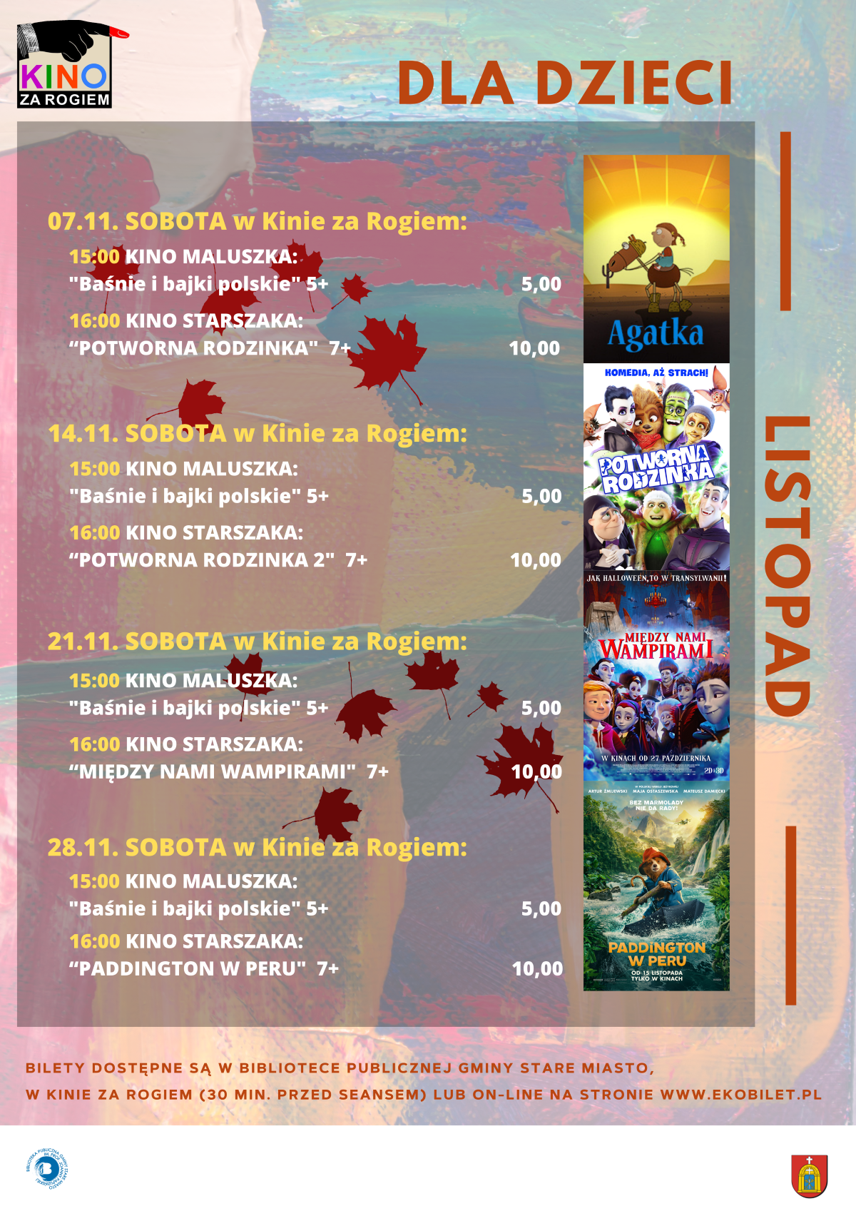 Plakat kinowy cyklu &bdquo;Dla dzieci&rdquo; na&nbsp;listopad, logo Kino Za Rogiem, repertuar seans&oacute;w na&nbsp;listopad: 07.11 Sobota w&nbsp;Kinie za Rogiem, godzina 15:00 Kino Maluszka &bdquo;Baśnie i&nbsp;bajki polskie&rdquo; 5+ cena 5,00 zł, godzina 16:00 Kino Starszaka &bdquo;Potworna rodzinka&rdquo; 7+ cena 10,00 zł; 14.11 Sobota w&nbsp;Kinie za Rogiem, godzina 15:00 Kino Maluszka &bdquo;Baśnie i&nbsp;bajki polskie&rdquo; 5+ cena 5,00 zł, godzina 16:00 Kino Starszaka &bdquo;Potworna rodzinka 2&rdquo; 7+ cena 10,00 zł; 21.11 Sobota w&nbsp;Kinie za Rogiem, godzina 15:00 Kino Maluszka &bdquo;Baśnie i&nbsp;bajki polskie&rdquo; 5+ cena 5,00 zł, godzina 16:00 Kino Starszaka &bdquo;Między nami wampirami&rdquo; 7+ cena 10,00 zł; 28.11 Sobota w&nbsp;Kinie za Rogiem, godzina 15:00 Kino Maluszka &bdquo;Baśnie i&nbsp;bajki polskie&rdquo; 5+ cena 5,00 zł, godzina 16:00 Kino Starszaka &bdquo;Paddington w&nbsp;Peru&rdquo; 7+ cena 10,00 zł; po prawej stronie pionowy napis &bdquo;Listopad&rdquo; oraz&nbsp;miniatury plakat&oacute;w filmowych, na&nbsp;dole informacja, że&nbsp;bilety są dostępne w&nbsp;Bibliotece Publicznej Gminy Stare Miasto, w&nbsp;Kinie za Rogiem (od 30 min. przed seansem) lub&nbsp;online na&nbsp;stronie www.ekobilet.pl.