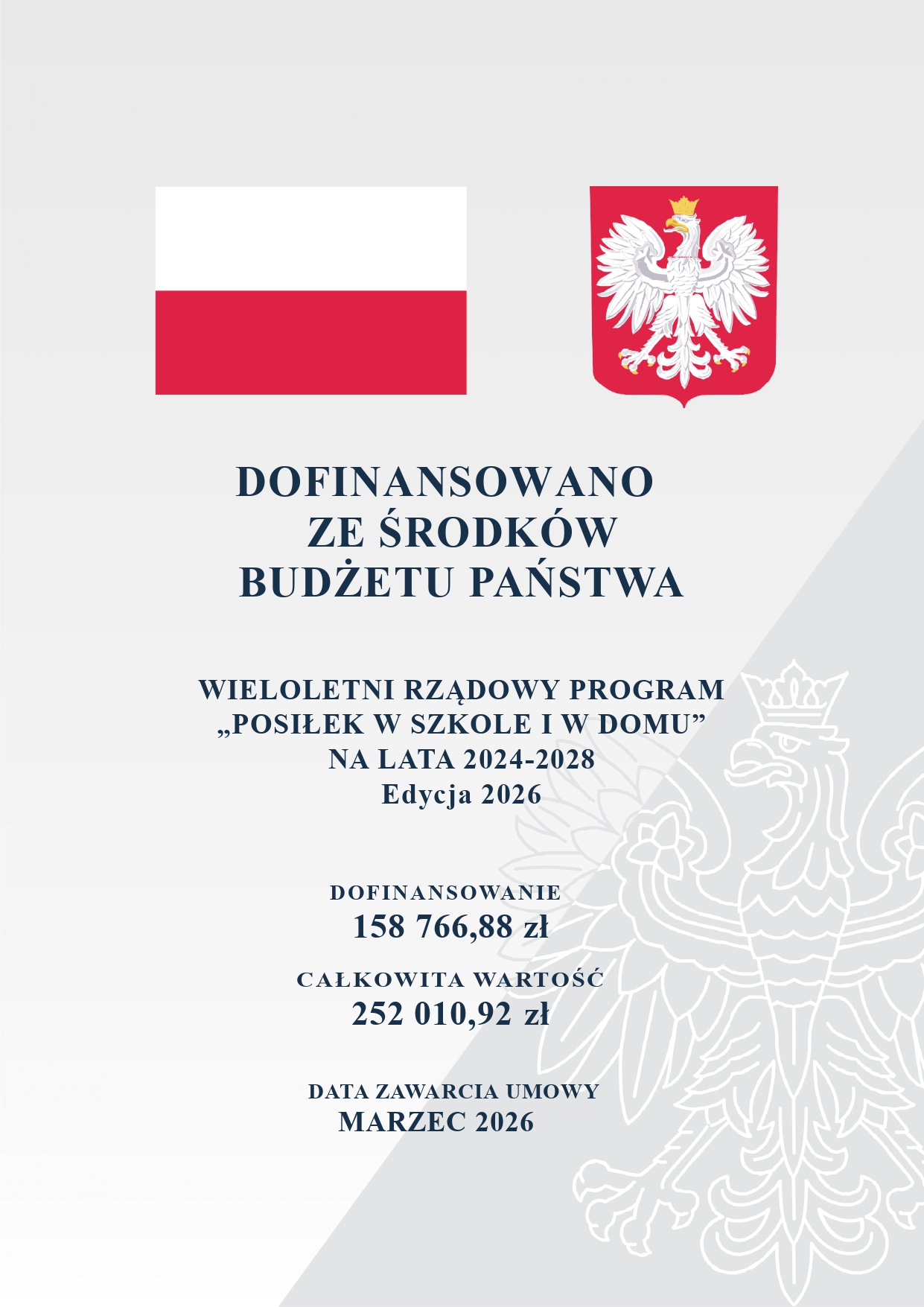 Plakat informacyjny dotyczący dofinansowania państwowego. U g&oacute;ry widnieje flaga Polski oraz&nbsp;godło &ndash; biały orzeł w&nbsp;koronie na&nbsp;czerwonym tle. W tle po prawej stronie znajduje się jasny, konturowy obrys godła Polski.  Poniżej umieszczono treść: DOFINANSOWANO ZE ŚRODK&Oacute;W BUDŻETU PAŃSTWA, WIELOLETNI RZĄDOWY PROGRAM &bdquo;POSIŁEK W SZKOLE I W DOMU&rdquo; NA LATA 2024-2028, Edycja 2026, DOFINANSOWANIE: 158 766,88 zł, CAŁKOWITA WARTOŚĆ: 252 010,92 zł, DATA ZAWARCIA UMOWY: MARZEC 2026.