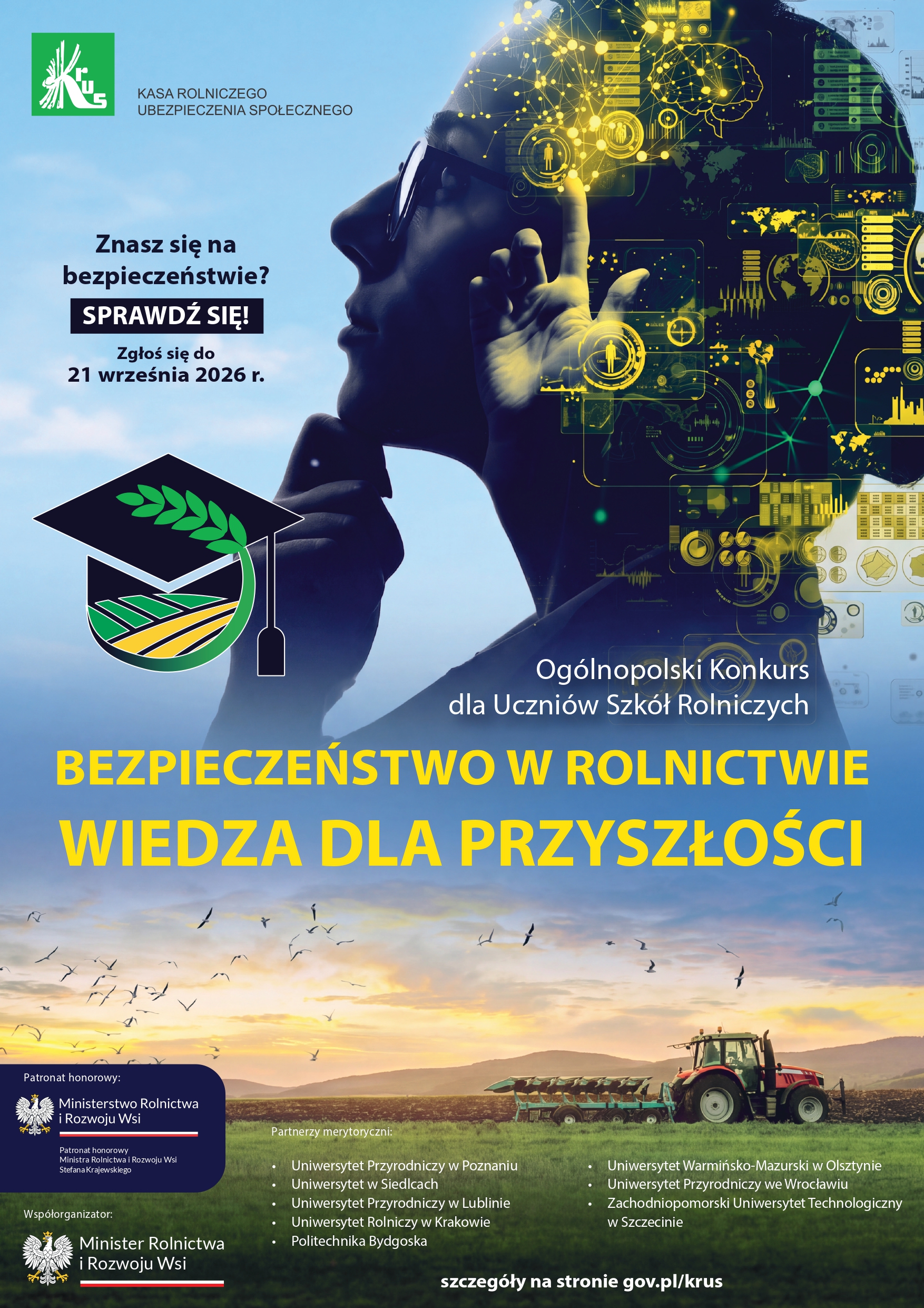 Pionowy plakat promocyjny og&oacute;lnopolskiego konkursu wiedzy o&nbsp;bezpieczeństwie w&nbsp;rolnictwie dla uczni&oacute;w szk&oacute;ł rolniczych.  Plakat jest podzielony na&nbsp;dwie części. G&oacute;rną część zajmuje nowoczesna, niebiesko-fioletowa kompozycja. Po lewej stronie widać stylizowany profil myślącej osoby w&nbsp;ciemnych okularach, kt&oacute;rego dłoń opiera się na&nbsp;brodzie. Wewnątrz konturu głowy i&nbsp;obok niej widoczne są cyfrowe, ż&oacute;łto-złote elementy, takie jak obwody scalone, ikony (np. dron, panel słoneczny, czujniki, mapa świata, kod kreskowy) oraz&nbsp;wizualizacja p&oacute;l, co sugeruje nowoczesne, precyzyjne rolnictwo.  W lewym g&oacute;rnym rogu znajduje się logo KRUS i&nbsp;napis &bdquo;KASA ROLNICZEGO UBEZPIECZENIA SPOŁECZNEGO&rdquo;. Poniżej teksty w&nbsp;języku polskim: &bdquo;Znasz się na&nbsp;bezpieczeństwie?&rdquo;, pogrubiony napis w&nbsp;ramce &bdquo;SPRAWDŹ SIĘ!&rdquo;, a&nbsp;pod nim &bdquo;Zgłoś się do 21 września 2026 r.&rdquo;. Pośrodku znajduje się grafika przedstawiająca białą czapkę absolwenta (biret) z&nbsp;zielonymi polami rolniczymi i&nbsp;wschodzącym słońcem w&nbsp;środku.  W prawej środkowej części znajduje się biały tekst: &bdquo;Og&oacute;lnopolski Konkurs dla Uczni&oacute;w Szk&oacute;ł Rolniczych&rdquo;. Poniżej, w&nbsp;kolorze ż&oacute;łtym, duży, pogrubiony tytuł konkursu: &bdquo;BEZPIECZEŃSTWO W ROLNICTWIE WIEDZA DLA PRZYSZŁOŚCI&rdquo;.  Dolna część plakatu to jasny, naturalny krajobraz. Przedstawia rolnika jadącego ciągnikiem z&nbsp;opryskiwaczem przez pole, na&nbsp;tle odległych budynk&oacute;w gospodarczych i&nbsp;jasnego nieba z&nbsp;kluczem lecących ptak&oacute;w.  Na samym dole znajduje się czarny pasek z&nbsp;logo patron&oacute;w i&nbsp;wsp&oacute;łorganizator&oacute;w. Po lewej stronie: logo i&nbsp;napis &bdquo;Patronat honorowy: Ministerstwo Rolnictwa i&nbsp;Rozwoju Wsi&rdquo; oraz&nbsp;&bdquo;Wsp&oacute;łorganizator: Minister Rolnictwa i&nbsp;Rozwoju Wsi&rdquo;. W centralnej części paska wymienieni są &bdquo;Partnerzy merytoryczni&rdquo; &ndash; lista 8 polskich uniwersytet&oacute;w i&nbsp;politechnik (w Poznaniu, Siedlcach, Lublinie, Krakowie, Bydgoszczy, Olsztynie, Wrocławiu i&nbsp;Szczecinie). W prawym dolnym rogu widnieje adres strony internetowej: &bdquo;szczeg&oacute;ły na&nbsp;stronie gov.pl/krus&rdquo;.  Całość ma nowoczesny charakter, łączący tradycyjny obraz rolnictwa z&nbsp;zaawansowaną technologią.