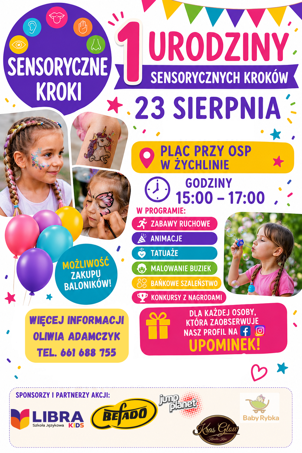 Kolorowy plakat promujący wydarzenie &bdquo;1. Urodziny Sensorycznych Krok&oacute;w&rdquo;.  Kiedy: 23 sierpnia, godz. 15:00&ndash;17:00  Gdzie: Plac przy OSP w&nbsp;Żychlinie  W programie: Zabawy ruchowe, animacje, tatuaże, malowanie buziek, bańkowe szaleństwo, konkursy z&nbsp;nagrodami.  Dodatkowe atrakcje i&nbsp;promocje: Możliwość zakupu balonik&oacute;w. Dla każdej osoby, kt&oacute;ra zaobserwuje profil na&nbsp;Facebooku lub&nbsp;Instagramie &ndash; upominek.  Kontakt: Oliwia Adamczyk, tel. 661 688 755.  Sponsorzy i&nbsp;partnerzy: LIBRA Szkoła Językowa KIDS, BEFADO, Jump Planet, Kras Glow, Baby Rybka.  Grafika przedstawia uśmiechnięte dzieci z&nbsp;wzorami namalowanymi na&nbsp;twarzy (motyl, brokatowy jednorożec), dziewczynkę puszczającą bańki mydlane oraz&nbsp;kolorowe baloniki i&nbsp;dekoracyjne girlandy.