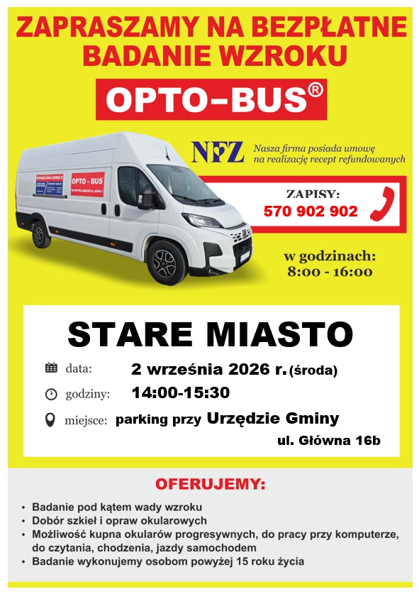 Plakat informacyjny dotyczący bezpłatnego badania wzroku w&nbsp;mobilnym punkcie OPTO-BUS. Treść grafiki: Plakat w&nbsp;ż&oacute;łto-biało-czerwonej kolorystyce przedstawia białą furgonetkę mobilnego gabinetu OPTO-BUS oraz&nbsp;logo NFZ z&nbsp;informacją o&nbsp;realizacji recept refundowanych. Nagł&oacute;wek: Zapraszamy na&nbsp;bezpłatne badanie wzroku &ndash; OPTO-BUS. Zapisy: Telefon 570 902 902 (w godzinach 8:00&ndash;16:00). Lokalizacja i&nbsp;czas: Miejscowość: Stare Miasto Data: 2 września 2026 r. (środa) Godziny: 14:00&ndash;15:30 Miejsce: parking przy Urzędzie Gminy, ul. Gł&oacute;wna 16b Oferta: Badanie pod kątem wady wzroku Dob&oacute;r szkieł i&nbsp;opraw okularowych Możliwość kupna okular&oacute;w progresywnych, do pracy przy komputerze, czytania, chodzenia i&nbsp;jazdy samochodem Badanie przeznaczone dla os&oacute;b powyżej 15. roku życia