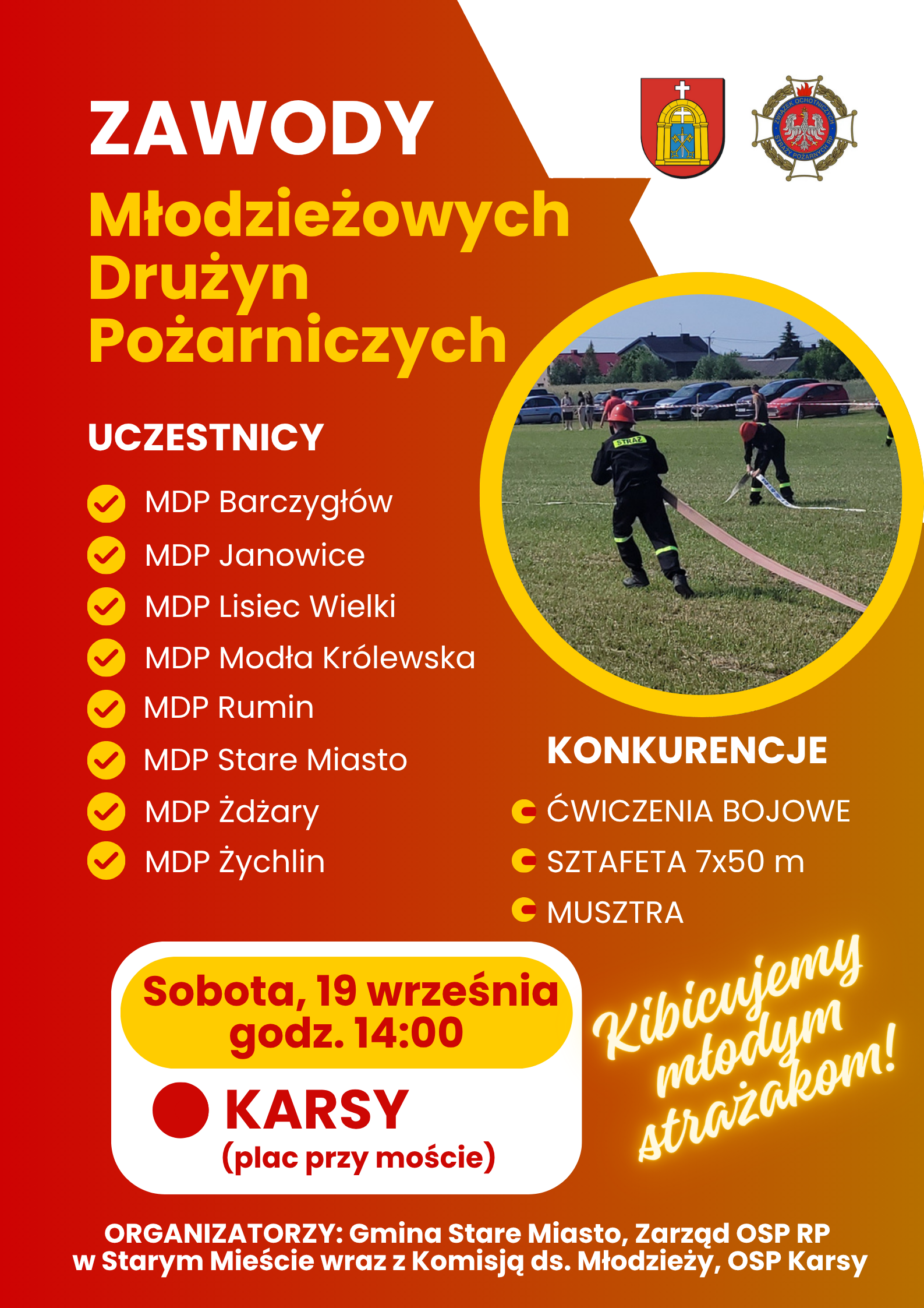 Plakat informujący o&nbsp;Zawodach Młodzieżowych Drużyn Pożarniczych, kt&oacute;re odbędą się w&nbsp;sobotę, 19 września o&nbsp;godzinie 14:00 w&nbsp;Karsach na&nbsp;placu przy moście. W wydarzeniu zorganizowanym przez Gminę Stare Miasto, Zarząd OSP RP w&nbsp;Starym Mieście wraz z&nbsp;Komisją ds. Młodzieży oraz&nbsp;OSP Karsy udział wezmą drużyny: MDP Barczygł&oacute;w, MDP Janowice, MDP Lisiec Wielki, MDP Modła Kr&oacute;lewska, MDP Rumin, MDP Stare Miasto, MDP Żdżary oraz&nbsp;MDP Żychlin. Uczestnicy zmierzą się w&nbsp;trzech konkurencjach: ćwiczeniach bojowych, sztafecie 7x50 m oraz&nbsp;musztrze, a&nbsp;sam plakat zwieńczony jest hasłem zachęcającym do kibicowania młodym strażakom.